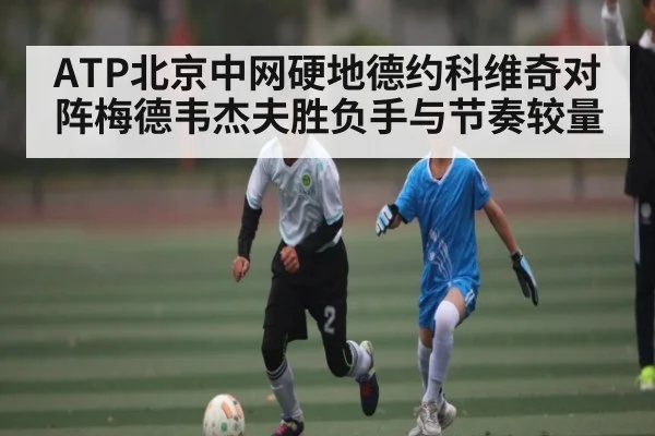 ATP北京中网硬地德约科维奇对阵梅德韦杰夫胜负手与节奏较量