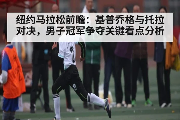 纽约马拉松前瞻：基普乔格与托拉对决，男子冠军争夺关键看点分析